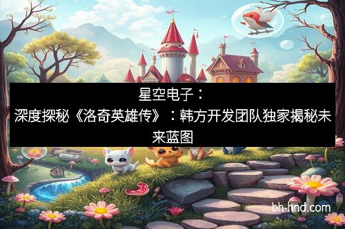 星空电子：深度探秘《洛奇英雄传》：韩方开发团队独家揭秘未来蓝图