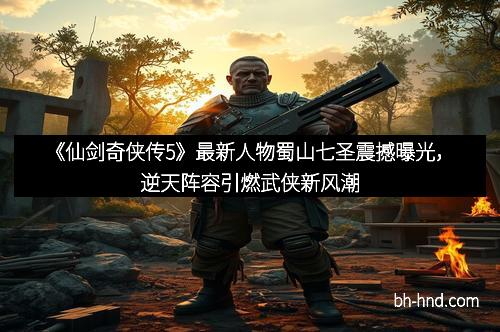 《仙剑奇侠传5》最新人物蜀山七圣震撼曝光，逆天阵容引燃武侠新风潮