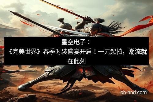 星空电子：《完美世界》春季时装盛宴开启！一元起拍，潮流就在此刻